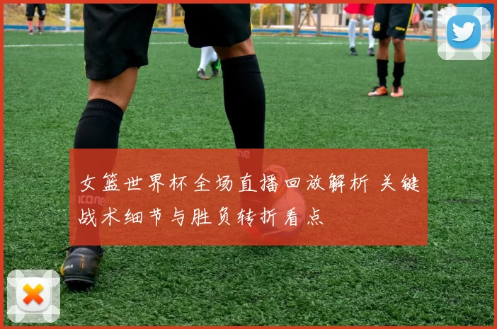 女篮世界杯全场直播回放解析 关键战术细节与胜负转折看点