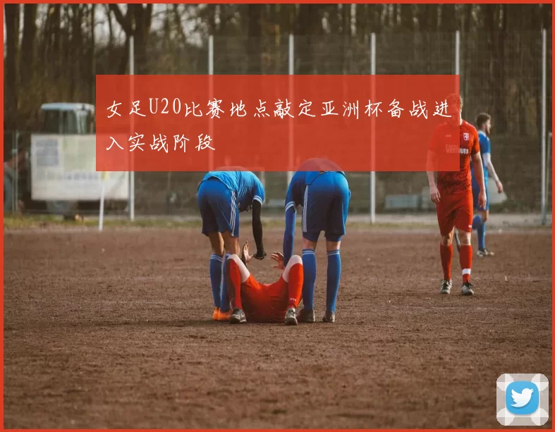 女足U20比赛地点敲定亚洲杯备战进入实战阶段