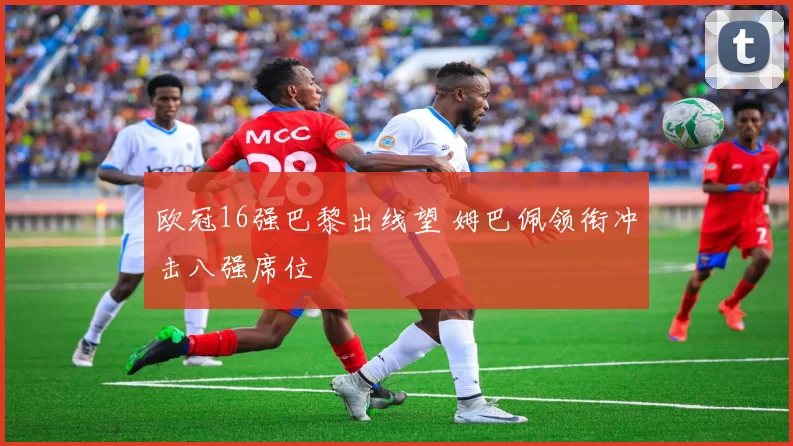 欧冠16强巴黎出线望 姆巴佩领衔冲击八强席位