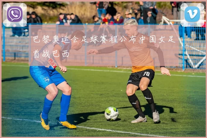 巴黎奥运会足球赛程公布中国女足首战巴西