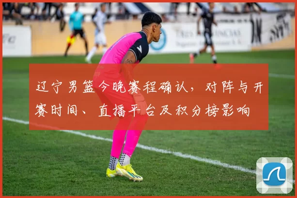 辽宁男篮今晚赛程确认，对阵与开赛时间、直播平台及积分榜影响