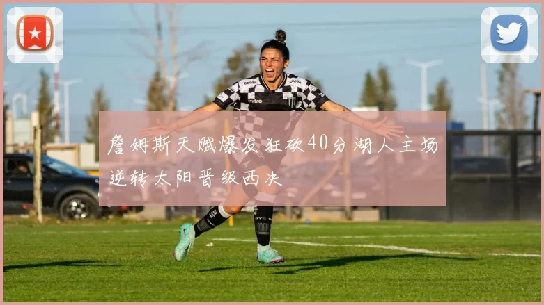 詹姆斯天赋爆发狂砍40分湖人主场逆转太阳晋级西决