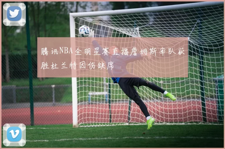 腾讯NBA全明星赛直播詹姆斯率队获胜杜兰特因伤缺席