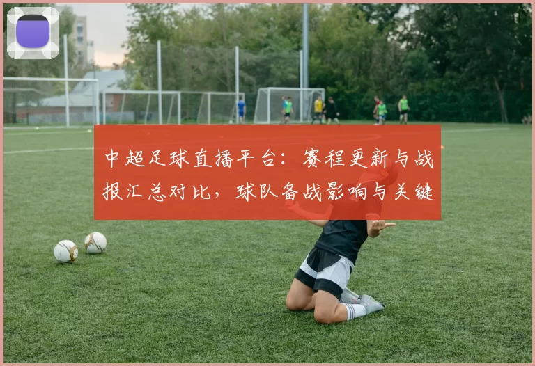 中超足球直播平台：赛程更新与战报汇总对比，球队备战影响与关键看点