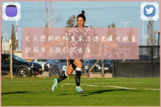 尤文图斯对阵皇家马德里展开较量欧冠焦点战引发关注