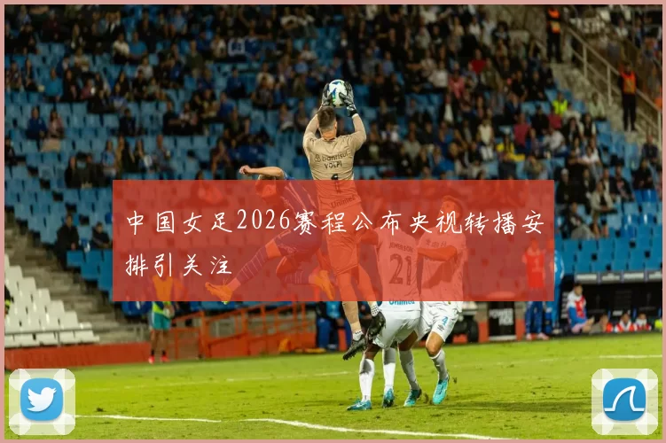 中国女足2026赛程公布央视转播安排引关注