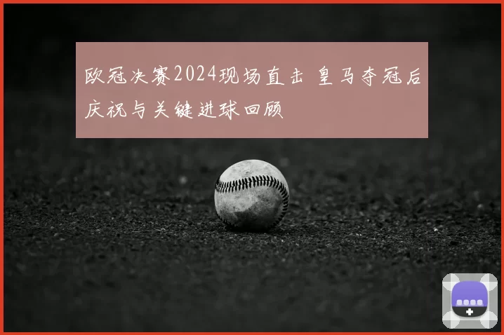 欧冠决赛2024现场直击 皇马夺冠后庆祝与关键进球回顾