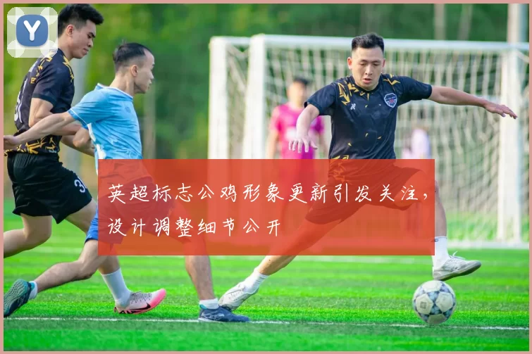 英超标志公鸡形象更新引发关注，设计调整细节公开