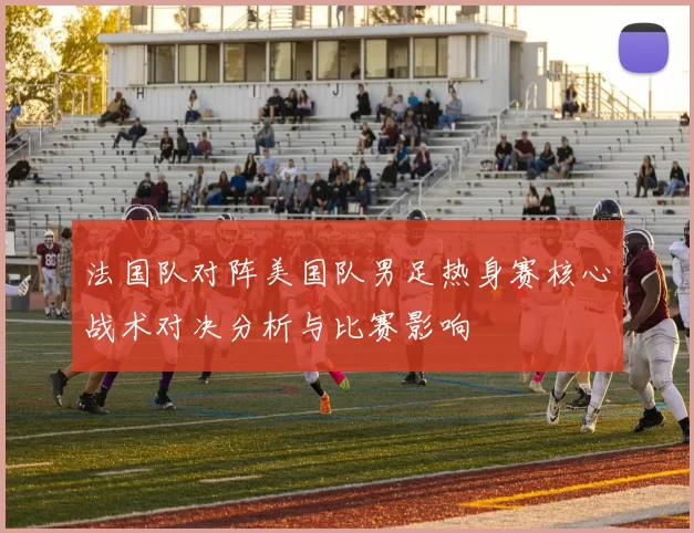 法国队对阵美国队男足热身赛核心战术对决分析与比赛影响