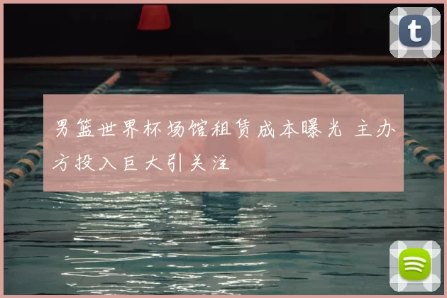 男篮世界杯场馆租赁成本曝光 主办方投入巨大引关注