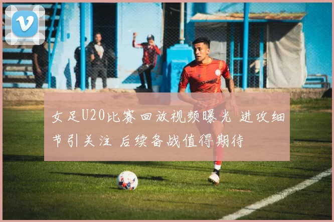 女足U20比赛回放视频曝光 进攻细节引关注 后续备战值得期待