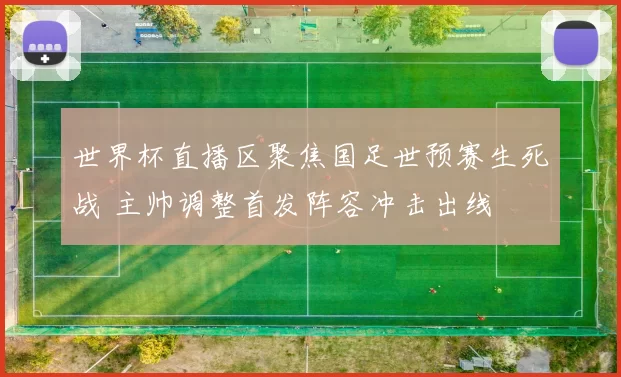 世界杯直播区聚焦国足世预赛生死战 主帅调整首发阵容冲击出线