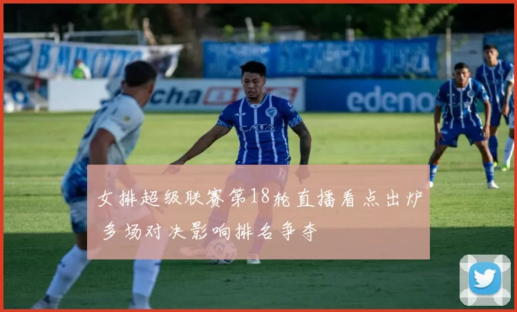 女排超级联赛第18轮直播看点出炉 多场对决影响排名争夺