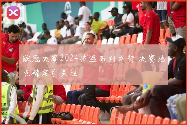 欧冠决赛2024将温布利举行 决赛地点确定引关注