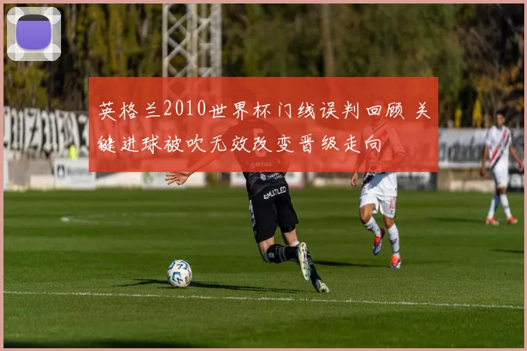 英格兰2010世界杯门线误判回顾 关键进球被吹无效改变晋级走向