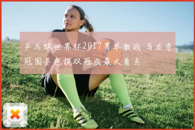 乒乓球世界杯2017男单激战 马龙夺冠国乒包揽双冠成最大看点
