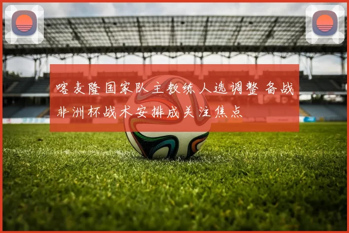 喀麦隆国家队主教练人选调整 备战非洲杯战术安排成关注焦点