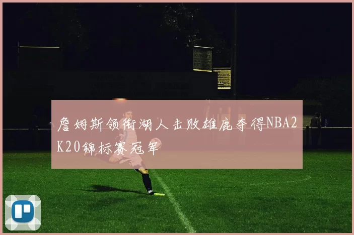 詹姆斯领衔湖人击败雄鹿夺得NBA2K20锦标赛冠军