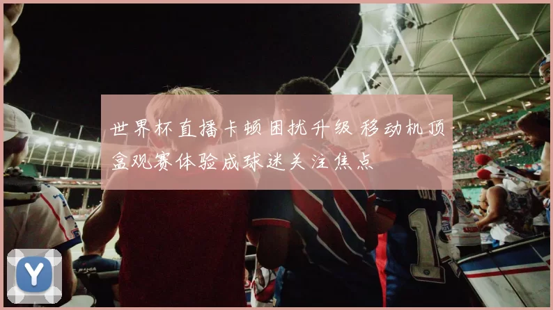 世界杯直播卡顿困扰升级 移动机顶盒观赛体验成球迷关注焦点