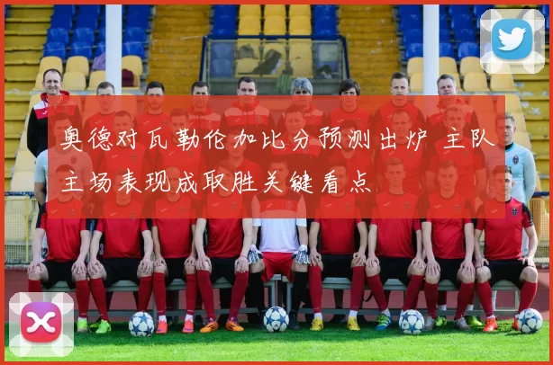 奥德对瓦勒伦加比分预测出炉 主队主场表现成取胜关键看点