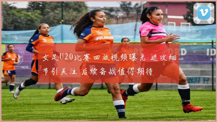 女足U20比赛回放视频曝光 进攻细节引关注 后续备战值得期待