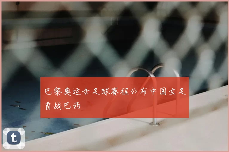 巴黎奥运会足球赛程公布中国女足首战巴西