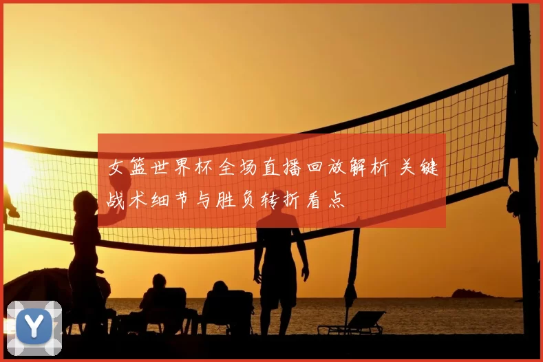 女篮世界杯全场直播回放解析 关键战术细节与胜负转折看点