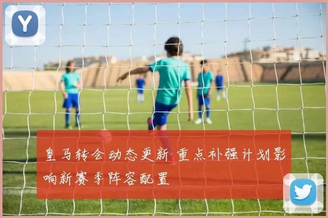 皇马转会动态更新 重点补强计划影响新赛季阵容配置