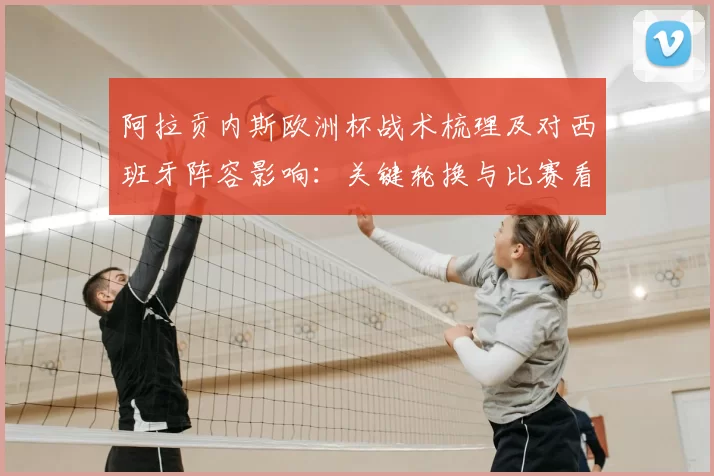 阿拉贡内斯欧洲杯战术梳理及对西班牙阵容影响：关键轮换与比赛看点