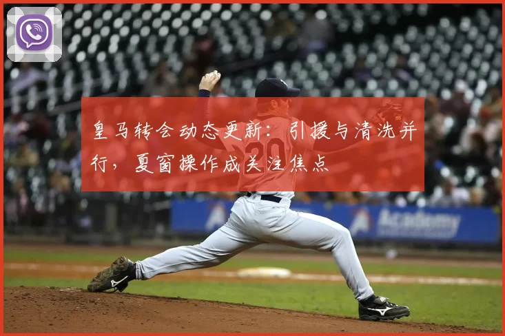 皇马转会动态更新：引援与清洗并行，夏窗操作成关注焦点