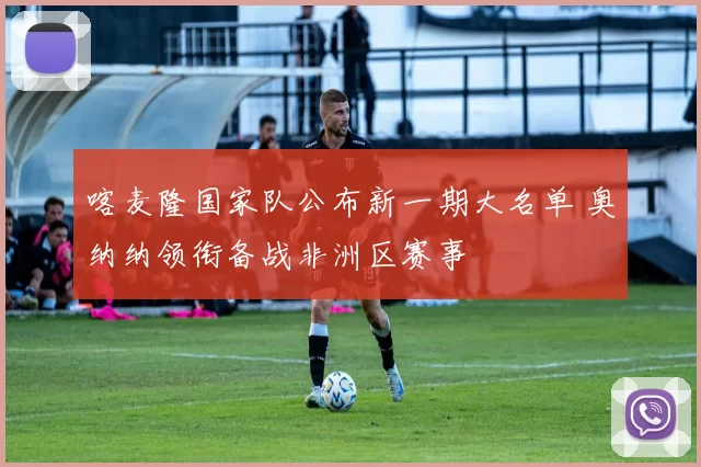 喀麦隆国家队公布新一期大名单 奥纳纳领衔备战非洲区赛事