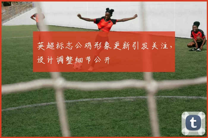 英超标志公鸡形象更新引发关注，设计调整细节公开
