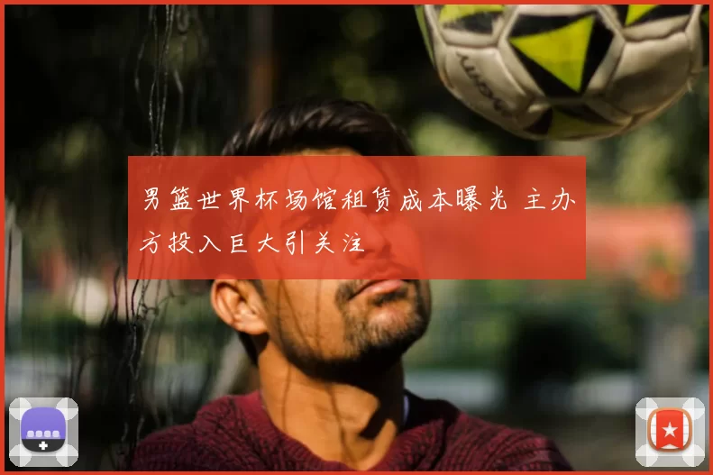 男篮世界杯场馆租赁成本曝光 主办方投入巨大引关注