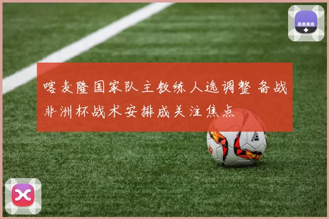 喀麦隆国家队主教练人选调整 备战非洲杯战术安排成关注焦点