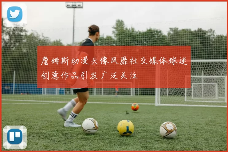 詹姆斯动漫头像风靡社交媒体球迷创意作品引发广泛关注