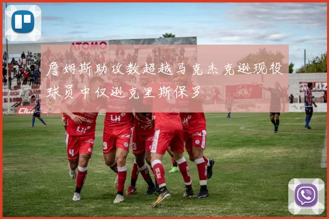 詹姆斯助攻数超越马克杰克逊现役球员中仅逊克里斯保罗