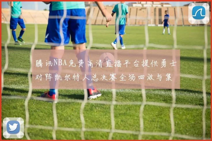 腾讯NBA免费高清直播平台提供勇士对阵凯尔特人总决赛全场回放与集锦