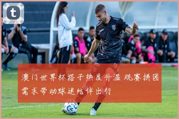 澳门世界杯搭子热度升温 观赛拼团需求带动球迷结伴出行