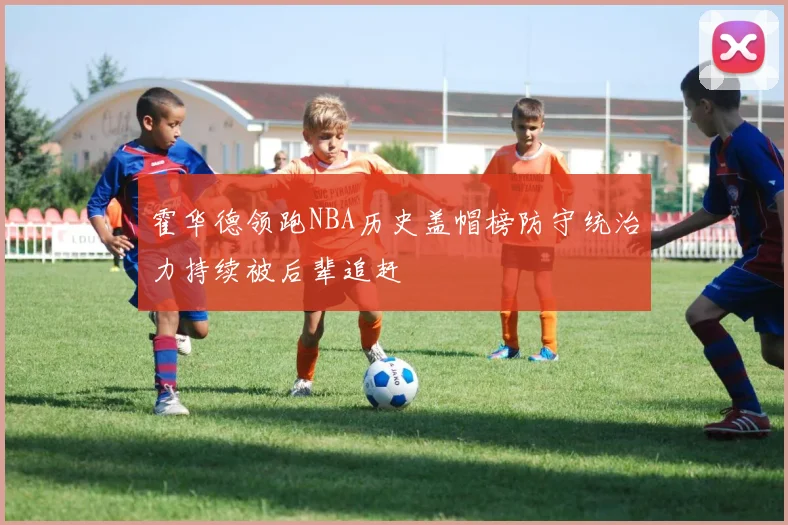 霍华德领跑NBA历史盖帽榜防守统治力持续被后辈追赶