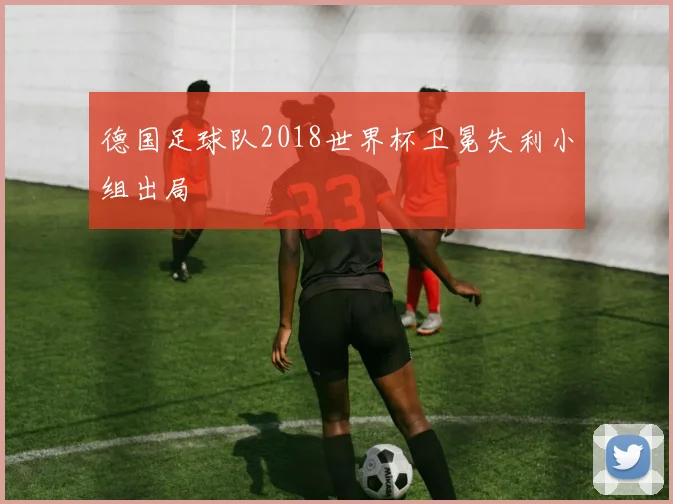 德国足球队2018世界杯卫冕失利小组出局