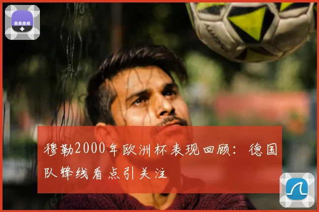 穆勒2000年欧洲杯表现回顾:德国队锋线看点引关注