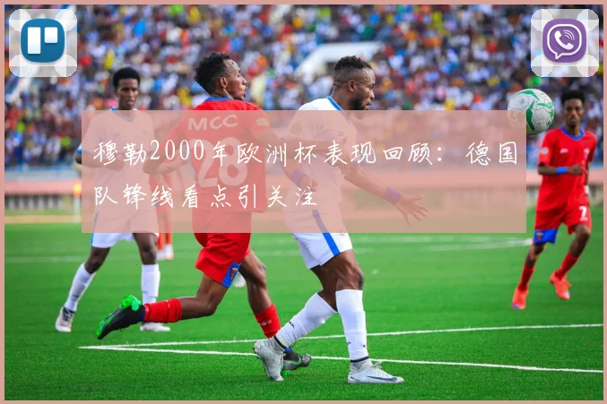 穆勒2000年欧洲杯表现回顾:德国队锋线看点引关注