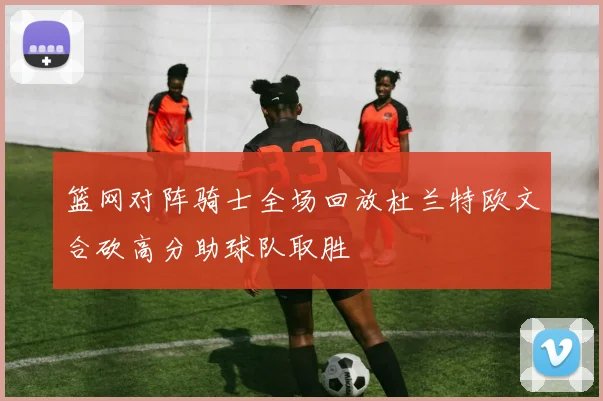 篮网对阵骑士全场回放杜兰特欧文合砍高分助球队取胜